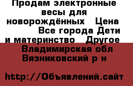 Продам электронные весы для новорождённых › Цена ­ 1 500 - Все города Дети и материнство » Другое   . Владимирская обл.,Вязниковский р-н